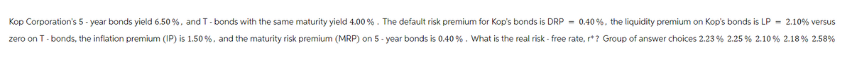 Kop Corporation's 5-year bonds yield 6.50 %, and T - bonds with the same maturity yield 4.00%. The default risk premium for Kop's bonds is DRP = 0.40%, the liquidity premium on Kop's bonds is LP = 2.10% versus
zero on T - bonds, the inflation premium (IP) is 1.50%, and the maturity risk premium (MRP) on 5 -year bonds is 0.40%. What is the real risk - free rate, r* ? Group of answer choices 2.23 % 2.25% 2.10% 2.18% 2.58%