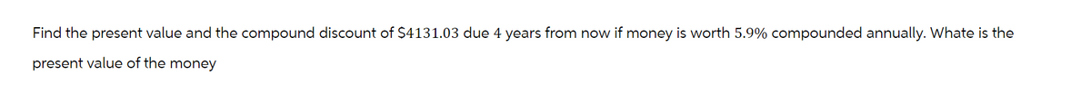Find the present value and the compound discount of $4131.03 due 4 years from now if money is worth 5.9% compounded annually. Whate is the
present value of the money