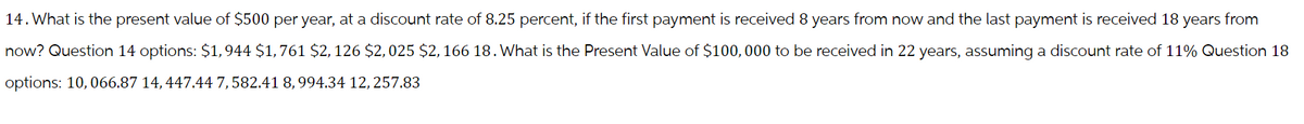 14. What is the present value of $500 per year, at a discount rate of 8.25 percent, if the first payment is received 8 years from now and the last payment is received 18 years from
now? Question 14 options: $1,944 $1,761 $2, 126 $2,025 $2, 166 18. What is the Present Value of $100,000 to be received in 22 years, assuming a discount rate of 11% Question 18
options: 10,066.87 14, 447.44 7,582.41 8, 994.34 12, 257.83