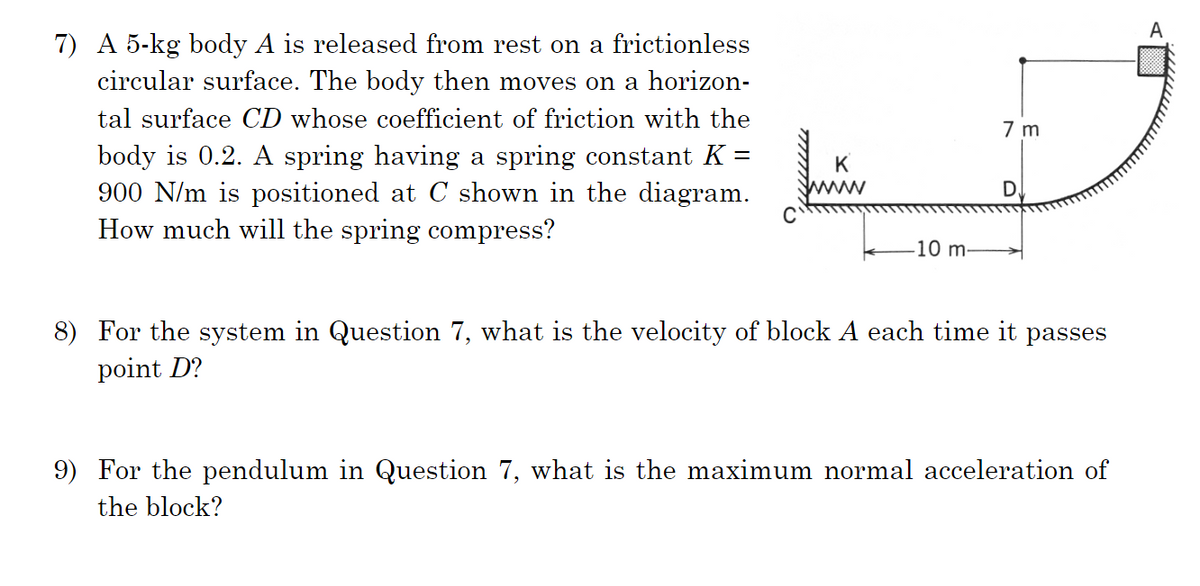 7) A 5-kg body A is released from rest on a frictionless
circular surface. The body then moves on a horizon-
tal surface CD whose coefficient of friction with the
body is 0.2. A spring having a spring constant K =
900 N/m is positioned at C shown in the diagram.
How much will the spring compress?
K
-10 m-
7 m
8) For the system in Question 7, what is the velocity of block A each time it passes
point D?
9) For the pendulum in Question 7, what is the maximum normal acceleration of
the block?