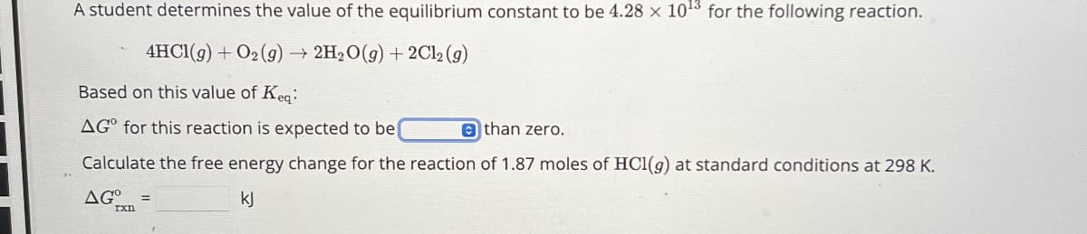 A student determines the value of the equilibrium constant to be 4.28 x 1013 for the following reaction.
4HCl(g) + O2(g) →
2H2O(g) +2Cl2(g)
Based on this value of Keq:
AG for this reaction is expected to be
than zero.
Calculate the free energy change for the reaction of 1.87 moles of HCl(g) at standard conditions at 298 K.
AGº
kj
rxn