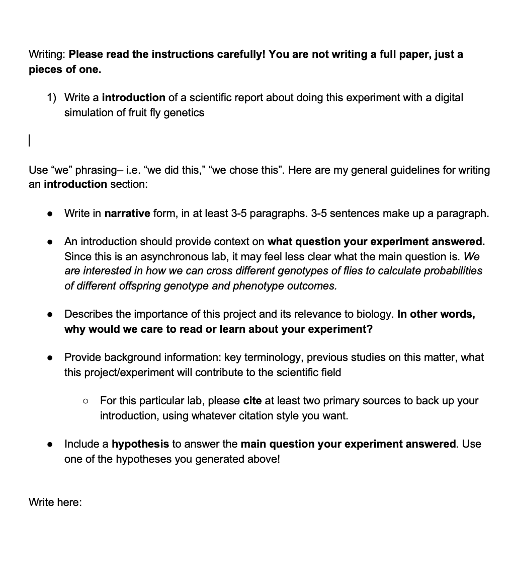 Writing: Please read the instructions carefully! You are not writing a full paper, just a
pieces of one.
1) Write a introduction of a scientific report about doing this experiment with a digital
simulation of fruit fly genetics
Use "we" phrasing- i.e. "we did this," "we chose this". Here are my general guidelines for writing
an introduction section:
•
•
•
Write in narrative form, in at least 3-5 paragraphs. 3-5 sentences make up a paragraph.
An introduction should provide context on what question your experiment answered.
Since this is an asynchronous lab, it may feel less clear what the main question is. We
are interested in how we can cross different genotypes of flies to calculate probabilities
of different offspring genotype and phenotype outcomes.
Describes the importance of this project and its relevance to biology. In other words,
why would we care to read or learn about your experiment?
Provide background information: key terminology, previous studies on this matter, what
this project/experiment will contribute to the scientific field
о
For this particular lab, please cite at least two primary sources to back up your
introduction, using whatever citation style you want.
. Include a hypothesis to answer the main question your experiment answered. Use
one of the hypotheses you generated above!
Write here: