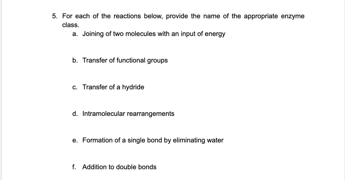 5. For each of the reactions below, provide the name of the appropriate enzyme
class.
a. Joining of two molecules with an input of energy
b. Transfer of functional groups
c. Transfer of a hydride
d. Intramolecular rearrangements
e. Formation of a single bond by eliminating water
f. Addition to double bonds