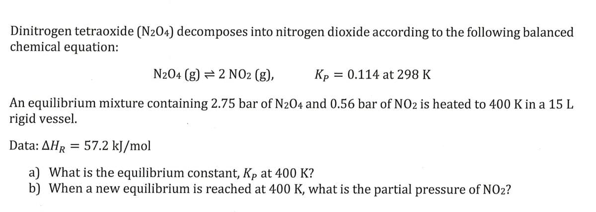 Dinitrogen tetraoxide (N204) decomposes into nitrogen dioxide according to the following balanced
chemical equation:
N204 (g) 2 NO2 (g),
Kp = 0.114 at 298 K
An equilibrium mixture containing 2.75 bar of N2O4 and 0.56 bar of NO2 is heated to 400 K in a 15 L
rigid vessel.
Data: AHR =
57.2 kJ/mol
a) What is the equilibrium constant, Kp at 400 K?
b) When a new equilibrium is reached at 400 K, what is the partial pressure of NO2?