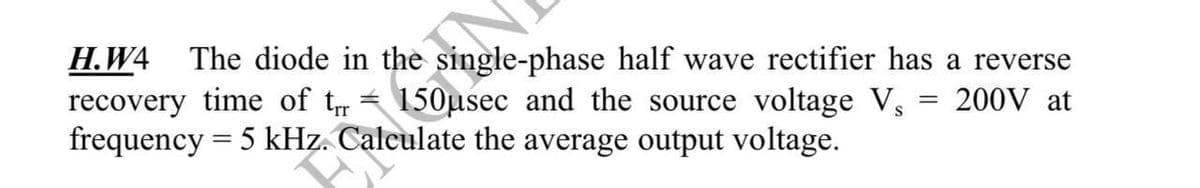 H.W4 The diode in the single-phase half wave rectifier has a reverse
recovery time of t 150μsec and the source voltage V₁ 200V at
frequency = 5 kHz. Calculate the average output voltage.
=
=