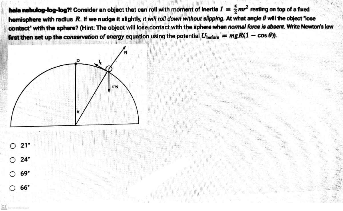 JED
hala nahulog-log-log?! Consider an object that can roll with moment of inertia I=m² resting on top of a fixed
hemisphere with radius R. If we nudge it slightly, it will roll down without slipping. At what angle will the object "lose
contact" with the sphere? (Hint: The object will lose contact with the sphere when normal force is absent. Write Newton's law
first then set up the conservation of
en of energy e
equation using the potential Ubefore = mgR(1- cos 6)).
D
CS
O 21°
O 24°
O 69⁰
O 66°
mg