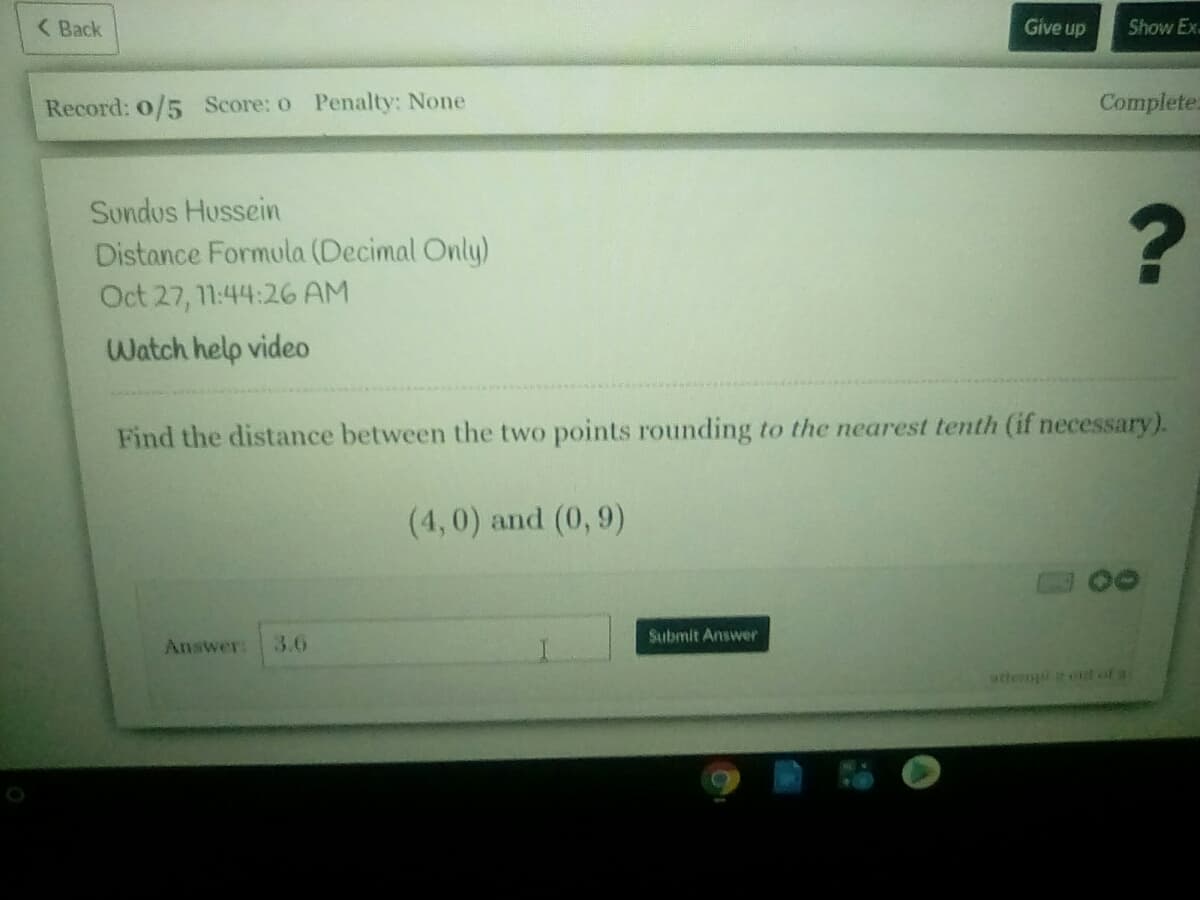 ( Back
Give up
Show Ex.
Record: 0/5 Score: o Penalty: None
Complete:
Sundus Hussein
Distance Formula (Decimal Only)
Oct 27, 11:44:26 AM
Watch help video
Find the distance between the two points rounding to the nearest tenth (if necessary).
(4,0) and (0, 9)
Submit Answer
Answer:
3.6
wtteropl t af
