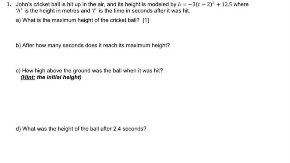 1. John's cricket ball is hit up in the air, and its height is modeled by h = -3(t – 2)² + 12.5 where
'h' is the height in metres and 't' is the time in seconds after it was hit.
a) What is the maximum height of the cricket ball? [1]
b) After how many seconds does it reach its maximum height?
c) How high above the ground was the ball when it was hit?
(Hint: the initial height)
d) What was the height of the ball after 2.4 seconds?
