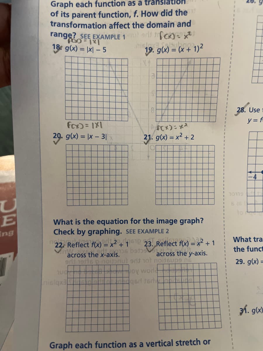 U
E
ing
Graph each function as a transla
of its parent function, f. How did the
transformation affect the domain and
range? SEE EXAMPLE 1 out and CK)=2x²1
18 g(x) = |x|-5
19. g(x) = (x + 1)²
fcx) = 1X1
20. g(x)= x - 3|x
22. Reflect f(x) =
22. We
What is the equation for the image graph?
Check by graphing. SEE EXAMPLE 2
23. Reflect f(x) = x² +1
UCH
x² + 1
nislqx3
8
610
F(x)=x²
21. g(x) = x² + 2
across the y-axis.
erit 19tts p noinnut erit not noitsups no
across the x-axis.06 bane
oy woda
qad terv
Graph each function as a vertical stretch or
2
28. Use
y=f
10119
6 26
What tra
the funct
29. g(x) =
31. g(x)