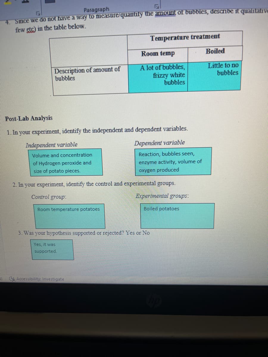 Paragraph
4. Since we do not have a way to measure/quantify the amount of bubbles, describe it qualitative
few etc) in the table below.
Description of amount of
bubbles
Control group.
Post-Lab Analysis
1. In your experiment, identify the independent and dependent variables.
Independent variable
Dependent variable
Volume and concentration
of Hydrogen peroxide and
size of potato pieces.
Reaction, bubbles seen,
enzyme activity, volume of
oxygen produced
2. In your experiment, identify the control and experimental groups.
Room temperature potatoes
Yes, it was
supported.
Temperature treatment
Room temp
A lot of bubbles,
frizzy white
bubbles
3. Was your hypothesis supported or rejected? Yes or No
3) Accessibility: Investigate
Experimental groups:
Boiled potatoes
hp
Boiled
Little to no
bubbles