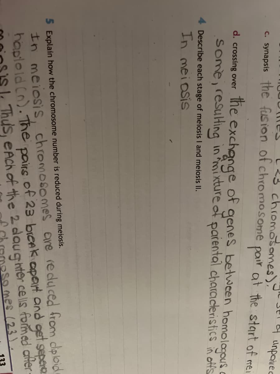 & unpaired
23 chromosomes).
c. synapsis the fusion of chromosome pair at the start of mei
d. crossing over
the
genes between homologous
some, resulting in mixture of parental characteristics in offs
exchange of
Describe each stage of meiosis I and meiosis II.
In meiosis
5 Explain how the chromosome number is reduced during meiosis.
In meiosis, chromosomes are reduced from diploid
haploid (n). The
of 23 break apart and get separa
pairs
1. Thus, each of the 2 daughter cells formed after
Somes (23).
133