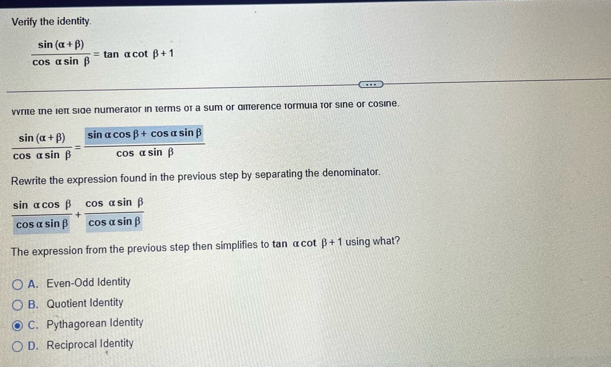 Verify the identity.
sin (a + B)
= tan a cot B+1
cos a sin B
vyrite tne ieft side numerator in terms or a sum or amerence formuia for sine or cosine.
sin (a + B)
sin a cos B+ cos a sin B
cos a sin B
cos a sin B
Rewrite the expression found in the previous step by separating the denominator.
sin a cos ß
cos a sin B
cos a sin B
cos a sin B
The expression from the previous step then simplifies to tan a cot B+1 using what?
O A. Even-Odd Identity
O B. Quotient Identity
O C. Pythagorean Identity
O D. Reciprocal Identity
