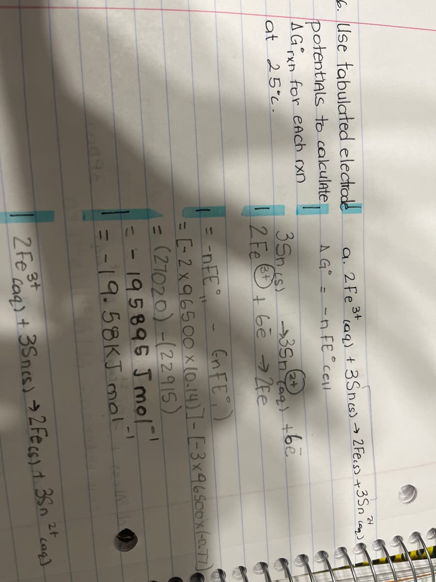 6. Use tabulated electrade
potentiAls to cakulate
AGxn for eAch rxn.
3+
a. 2Fe°ag) + 3Sncs) →
2 Fe.s) +3Sn
AG° = -n FE°cel
35nis)
2 Fe + Gē → 2fe
lat 25°c.
2+
、6e コ
Gn FE)
= -nEE
= [-2 x96500 x (0.14)]-[-3x96S00x(077)
= (21020) -(22915)
195895 J mol
= -19.58KJ mol
1
%3D
-1
%3D
3t
Caq) + 3Sncs) → 2 Fecss t 3Sn
2t
2 Fe
