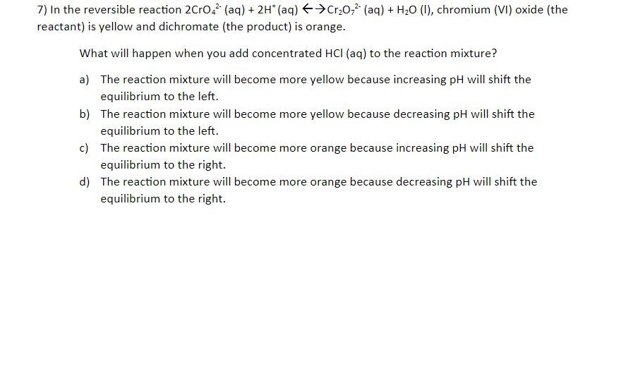 7) In the reversible reaction 2Cro? (aq) + 2H* (aq) E→Cr,0;² (aq) + H20 (I), chromium (VI) oxide (the
reactant) is yellow and dichromate (the product) is orange.
What will happen when you add concentrated HCI (aq) to the reaction mixture?
a) The reaction mixture will become more yellow because increasing pH will shift the
equilibrium to the left.
b) The reaction mixture will become more yellow because decreasing pH will shift the
equilibrium to the left.
c) The reaction mixture will become more orange because increasing pH will shift the
equilibrium to the right.
d) The reaction mixture will become more orange because decreasing pH will shift the
equilibrium to the right.
