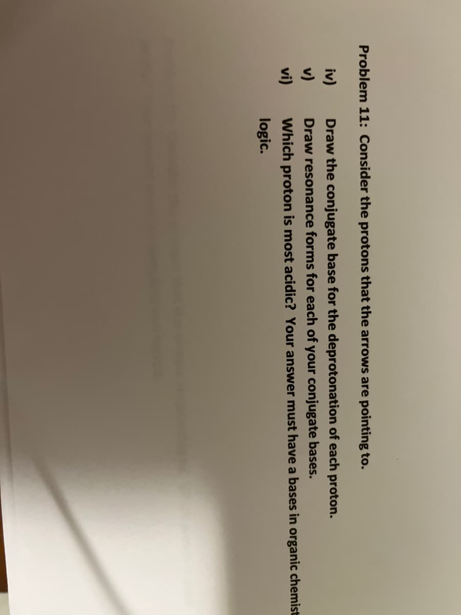 Problem 11: Consider the protons that the arrows are pointing to.
iv)
Draw the conjugate base for the deprotonation of each proton.
v)
Draw resonance forms for each of your conjugate bases.
vi)
Which proton is most acidic? Your answer must have a bases in organic chemist
logic.
