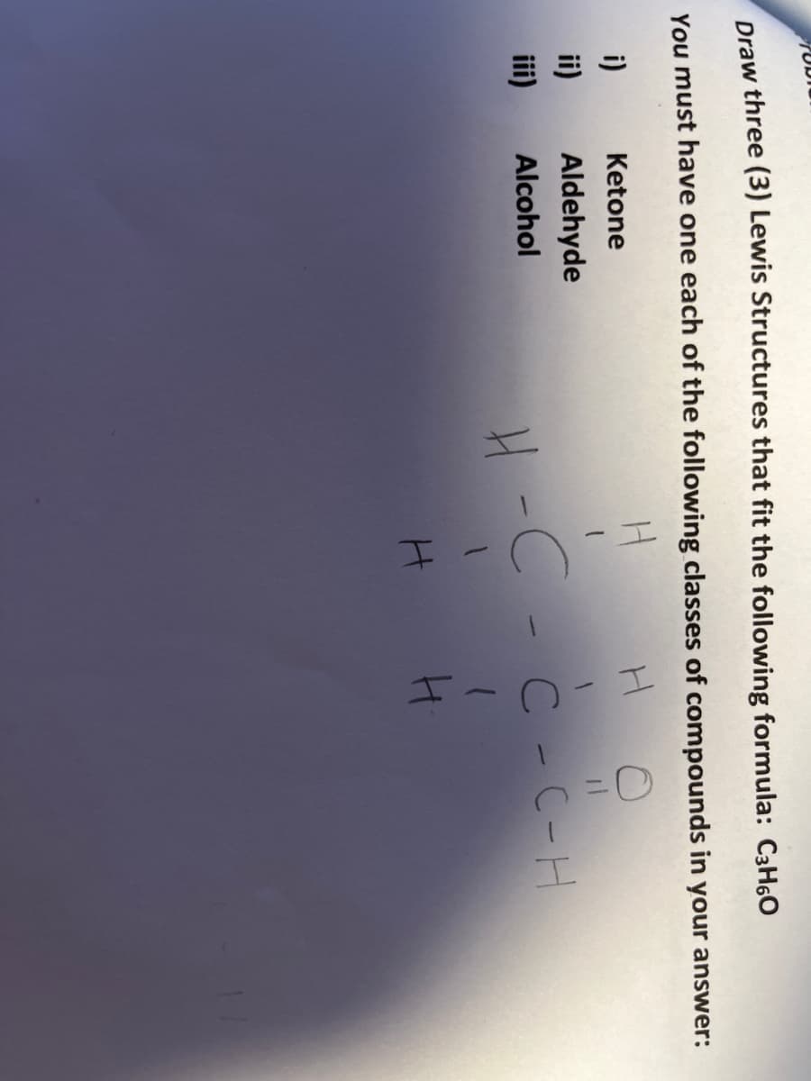 Draw three (3) Lewis Structures that fit the following formula: C3H6O
You must have one each of the following classes of compounds in your answer:
i)
Ketone
ii)
Aldehyde
4 -C -C - C-H
Alcohol
