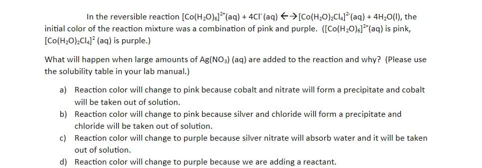 In the reversible reaction [Co(H20)s]*(aq) + 4Cl (aq) E>[Co(H20);Cl4]*(aq) + 4H20(1), the
initial color of the reaction mixture was a combination of pink and purple. ([Co(H20)s]*(aq) is pink,
[Co(H,0),Cla]? (aq) is purple.)
What will happen when large amounts of Ag(NO;) (aq) are added to the reaction and why? (Please use
the solubility table in your lab manual.)
a) Reaction color will change to pink because cobalt and nitrate will form a precipitate and cobalt
will be taken out of solution.
b) Reaction color will change to pink because silver and chloride will form a precipitate and
chloride will be taken out of solution.
c) Reaction color will change to purple because silver nitrate will absorb water and it will be taken
out of solution.
d) Reaction color will change to purple because we are adding a reactant.
