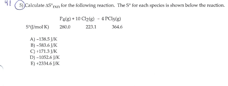 5) Calculate AS°rxn for the following reaction. The S° for each species is shown below the reaction.
P4(8) + 10 Cl2(g) - 4 PC15(g)
S°J/mol K)
280.0
223.1
364.6
A) -138.5 J/K
B) -583.6 J/K
C) +171.3 J/K
D) -1052.6 J/K
E) +2334.6 J/K
