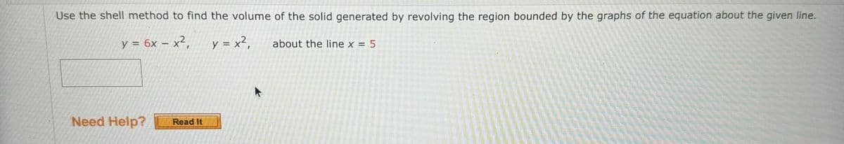 Use the shell method to find the volume of the solid generated by revolving the region bounded by the graphs of the equation about the given line.
y = 6x - x²,
y = x²₁
2
Need Help? Read It
about the line x = 5