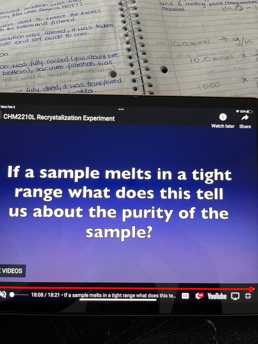 sONed solukon was.
only fiter when funnel is HOT!)
and a melting point Ctemperature
recorded.
was used to coltect the excess
to the bottomand fAltered.
18.0
solution was filtered, it was taken
late and set aside to cool.
on
Shal0,0m.mol
->
on was fully cooled Cyou stauld see
bottom), vacuum filtratioh was
lab I notes for yoccunm fiHration sel-up
सी सी
10.0 mmol*
flly dried, it was transfered
nlla.
1000
Wed Feb 2
CHM2210L Recrystalization Experiment
32%D
Watch later Share
If a sample melts in a tight
range what does this tell
us about the purity of the
sample?
VIDEOS
18:08 / 18:21 • If a sample melts in a tight range what does this te.
CC
YouTube
