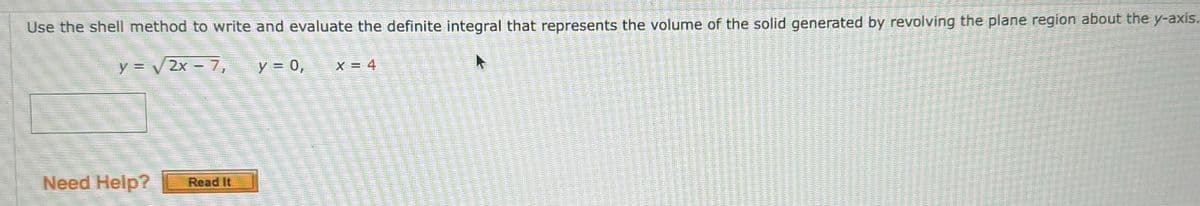 Use the shell method to write and evaluate the definite integral that represents the volume of the solid generated by revolving the plane region about the y-axis.
y = √2x - 7,
►
Need Help? Read It
y = 0,
X = 4