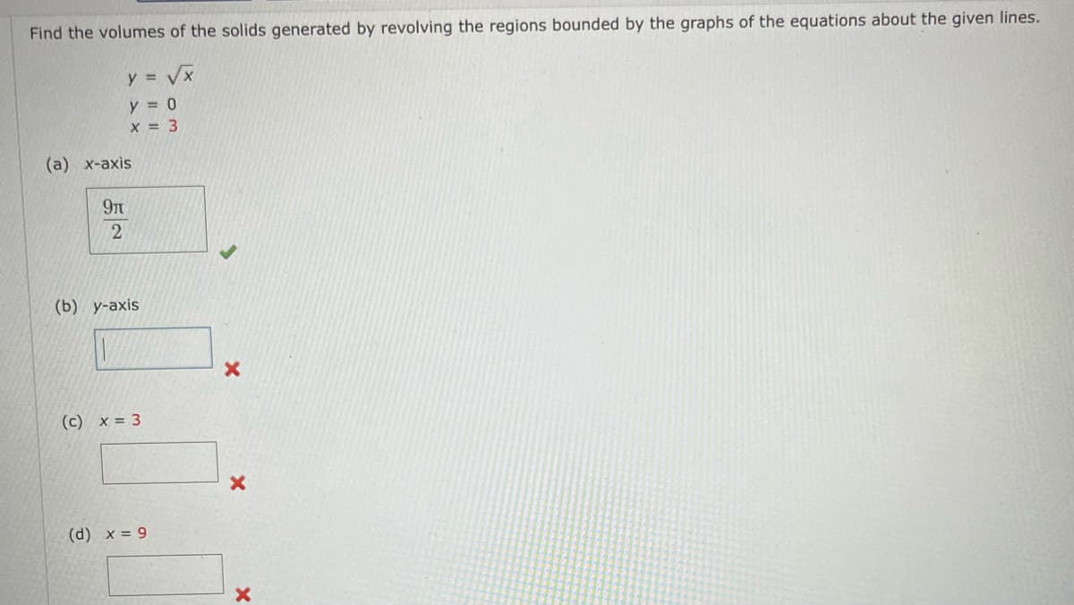 Find the volumes of the solids generated by revolving the regions bounded by the graphs of the equations about the given lines.
y = √x
y = 0
x = 3
(a) x-axis
9μ
2
(b) y-axis
(c) x = 3
(d) x = 9
X
X
X