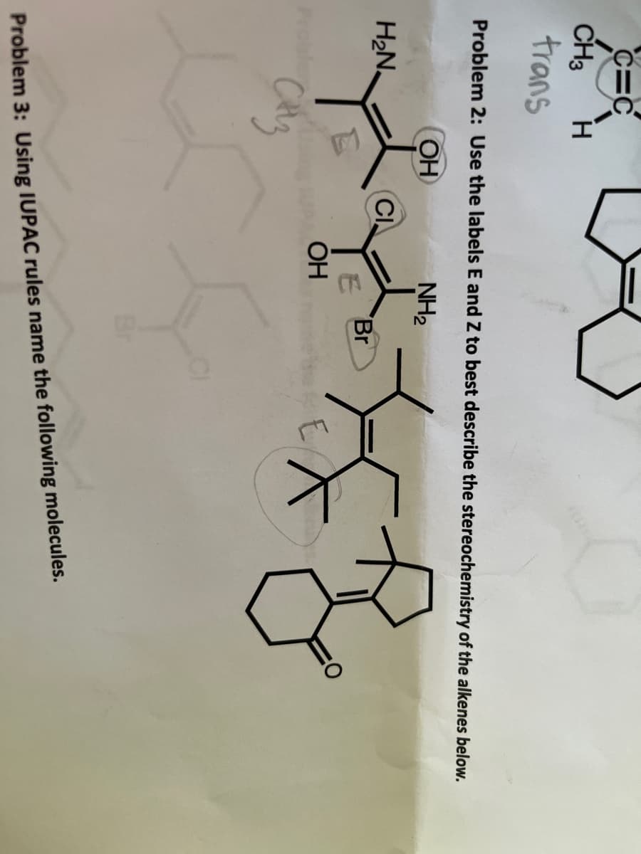 C=C
CH3
trans
Problem 2: Use the labels E and Z to best describe the stereochemistry of the alkenes below.
OH
NH2
H2N.
CI.
Br
OH
Br
Problem 3: Using IUPAC rules name the following molecules.
