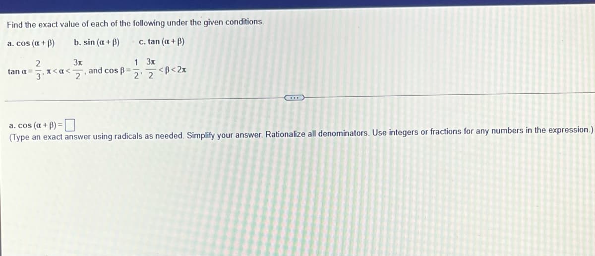 Find the exact value of each of the following under the given conditions.
a. cos (a + B)
b. sin (a + B)
c. tan (a + B)
1 3x
<B<2x
and cos ß=
2
tan a=
*<a<
3
2' 2
a. cos (a + B) =
(Type an exact answer using radicals as needed. Simplify your answer. Rationalize all denominators. Use integers or fractions for any numbers in the expression.)
