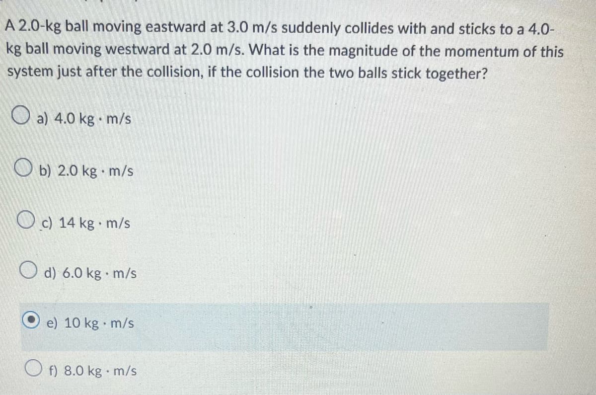 A 2.0-kg ball moving eastward at 3.0 m/s suddenly collides with and sticks to a 4.0-
kg ball moving westward at 2.0 m/s. What is the magnitude of the momentum of this
system just after the collision, if the collision the two balls stick together?
a) 4.0 kg. m/s
b) 2.0 kg. m/s
c) 14 kg-m/s
d) 6.0 kg. m/s
e) 10 kg. m/s
Of) 8.0 kg. m/s