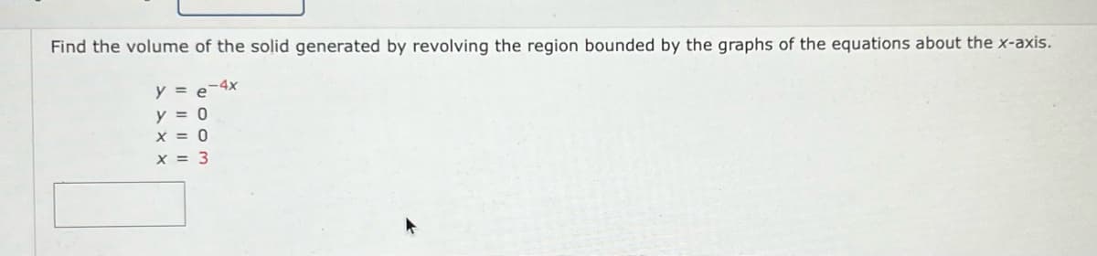 Find the volume of the solid generated by revolving the region bounded by the graphs of the equations about the x-axis.
y = e-4x
y = 0
X = 0
x = 3