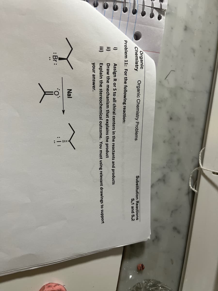 Organic
Chemistry
Organic Chemistry Problems
Substitution Reactions
S1 and S2
Problem 11: For the following reaction:
Assign R or S to all chiral centers in the reactants and products
ii)
Draw the mechanism that explains the product
iii)
Explain the stereochemical outcome. You must using relevant drawings to support
your answer.
Nal
:Br:
