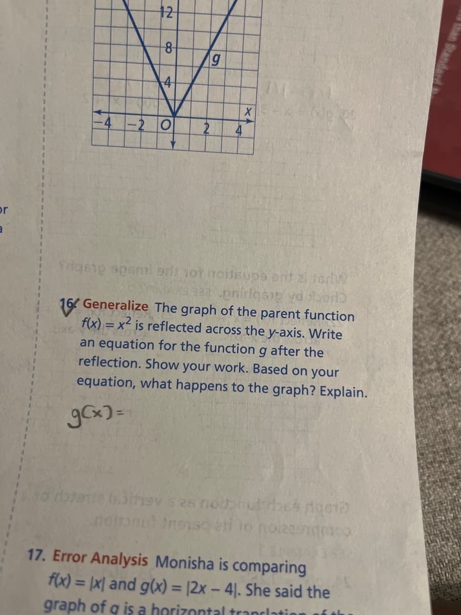 or
12
8
g
V
4
-20 2
2XE
X
Srigste spami prior noitsupe ont ai terw
enidosip vd
16 Generalize The graph of the parent function
f(x)=x² is reflected across the y-axis. Write
an equation for the function g after the
reflection. Show your work. Based on your
equation, what happens to the graph? Explain.
g(x)=
Jinsy s as noth Irbes rigeto
not trouss
17. Error Analysis Monisha is comparing
f(x) = (x) and g(x) = (2x - 41. She said the
graph of q is a horizontal translatio