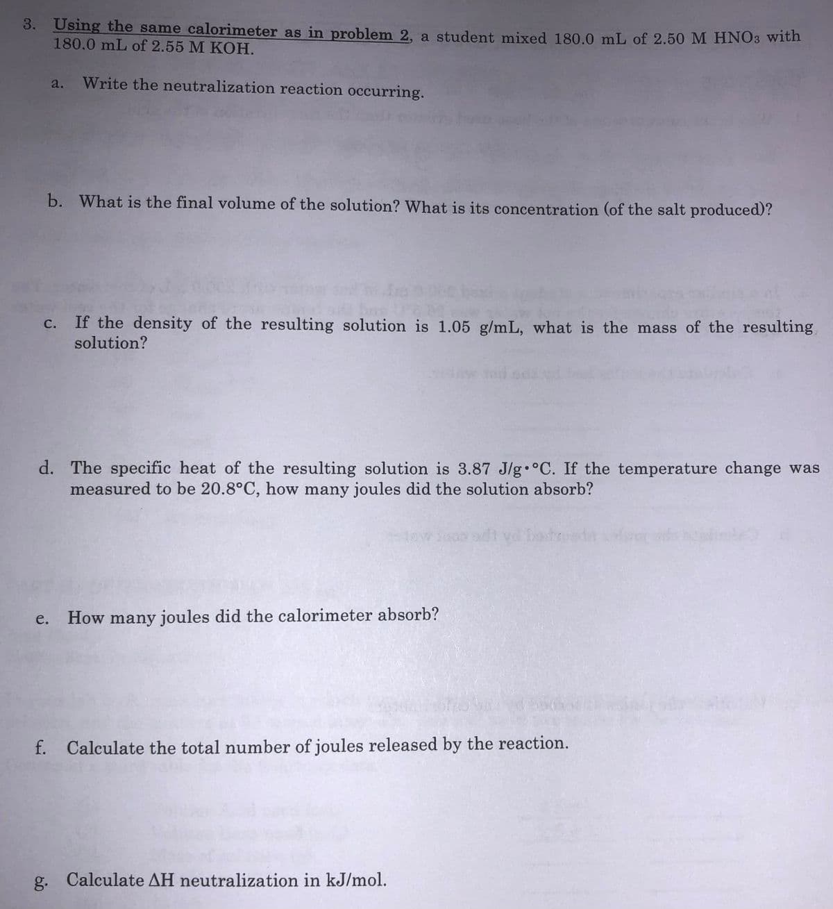 3. Using the same calorimeter as in problem 2, a student mixed 180.0 mL of 2.50 M HNO3 with
180.0 mL of 2.55 M KOH.
a. Write the neutralization reaction occurring.
b. What is the final volume of the solution? What is its concentration (of the salt produced)?
If the density of the resulting solution is 1.05 g/mL, what is the mass of the resulting
solution?
С.
d. The specific heat of the resulting solution is 3.87 J/g°C. If the temperature change was
measured to be 20.8°C, how many joules did the solution absorb?
adt vd bedre
е.
How many joules did the calorimeter absorb?
f. Calculate the total number of joules released by the reaction.
g. Calculate AH neutralization in kJ/mol.
