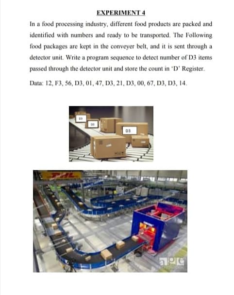 EXPERIMENT 4
In a food processing industry, different food products are packed and
identified with numbers and ready to be transported. The Following
food packages are kept in the conveyer belt, and it is sent through a
detector unit. Write a program sequence to detect number of D3 items
passed through the detector unit and store the count in 'D' Register.
Data: 12, F3, 56, D3, 01, 47, D3, 21, D3, 00, 67, D3, D3, 14.
D3
age
