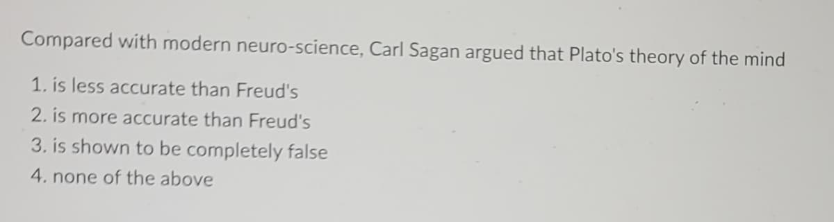 Compared with modern neuro-science, Carl Sagan argued that Plato's theory of the mind
1. is less accurate than Freud's
2. is more accurate than Freud's
3. is shown to be completely false
4. none of the above