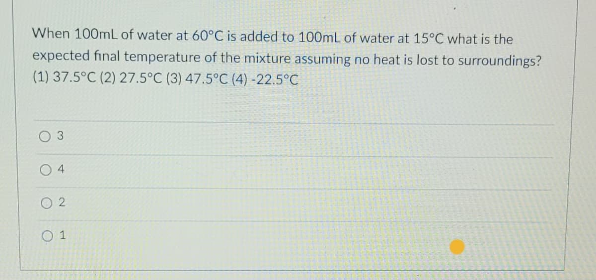 When 100mL of water at 60°C is added to 100mL of water at 15°C what is the
expected final temperature of the mixture assuming no heat is lost to surroundings?
(1) 37.5°C (2) 27.5°C (3) 47.5°C (4) -22.5°C
O
O
4
2
1