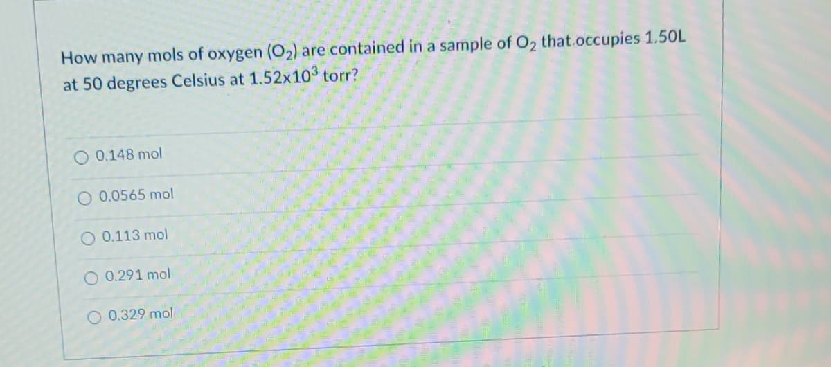 How many mols of oxygen (O₂) are contained in a sample of O₂ that.occupies 1.50L
at 50 degrees Celsius at 1.52x103 torr?
O 0.148 mol
O 0.0565 mol
O 0.113 mol
O 0.291 mol
O 0.329 mol