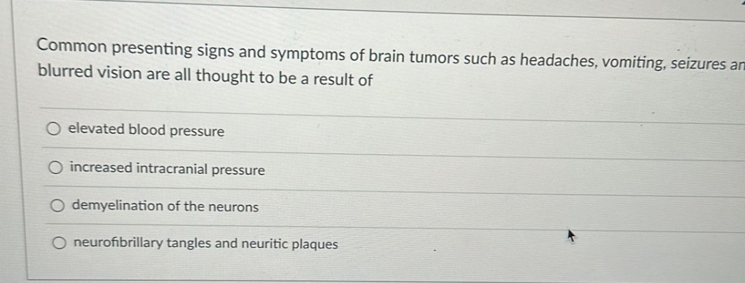 Common presenting signs and symptoms of brain tumors such as headaches, vomiting, seizures an
blurred vision are all thought to be a result of
O elevated blood pressure
increased intracranial pressure
O demyelination of the neurons
O neurofibrillary tangles and neuritic plaques