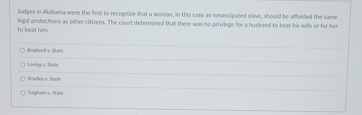 Judges in Alabama were the first to recognize that a woman, in this case an emancipated slave, should be afforded the same
legal protections as other citizens. The court determined that there was no privilege for a husband to beat his wife or for her
to beat him.
O Bradwell v. State
O Loving v. State
O Bradley v. State
O Fulgham v. State