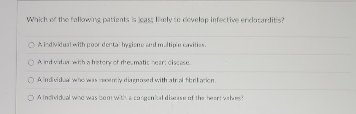 Which of the following patients is least likely to develop infective endocarditis?
O A individual with poor dental hygiene and multiple cavities.
A individual with a history of rheumatic heart disease.
A individual who was recently diagnosed with atrial fibrillation.
O A individual who was born with a congenital disease of the heart valves?
