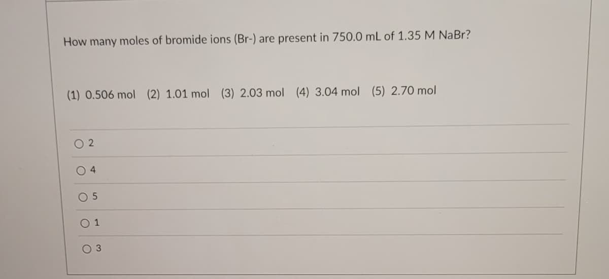 **Question:**
How many moles of bromide ions (Br-) are present in 750.0 mL of 1.35 M NaBr?

**Options:**
1. 0.506 mol 
2. 1.01 mol 
3. 2.03 mol 
4. 3.04 mol 
5. 2.70 mol

**Answers:**
- ( ) 2
- ( ) 4
- ( ) 5
- ( ) 1
- ( ) 3