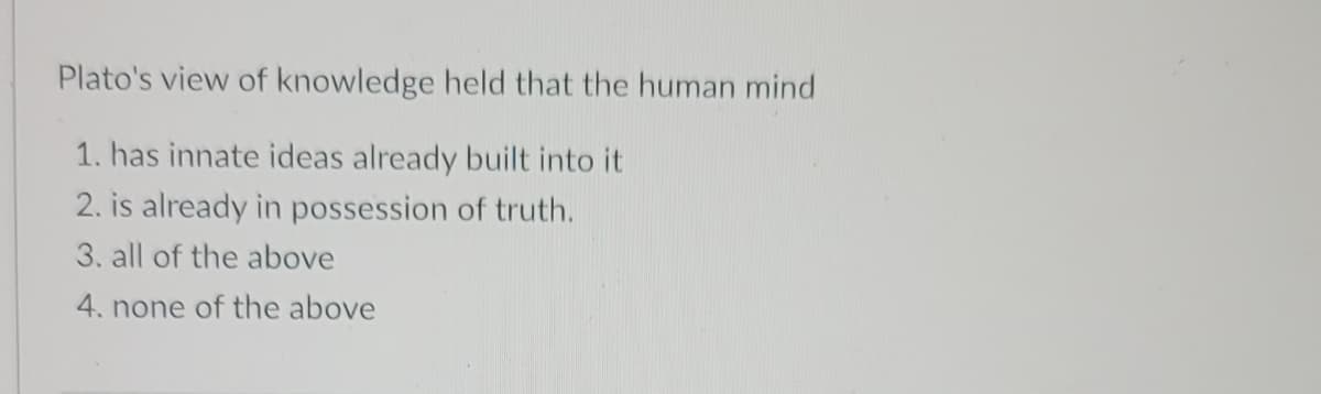 Plato's view of knowledge held that the human mind
1. has innate ideas already built into it
2. is already in possession of truth.
3. all of the above
4. none of the above