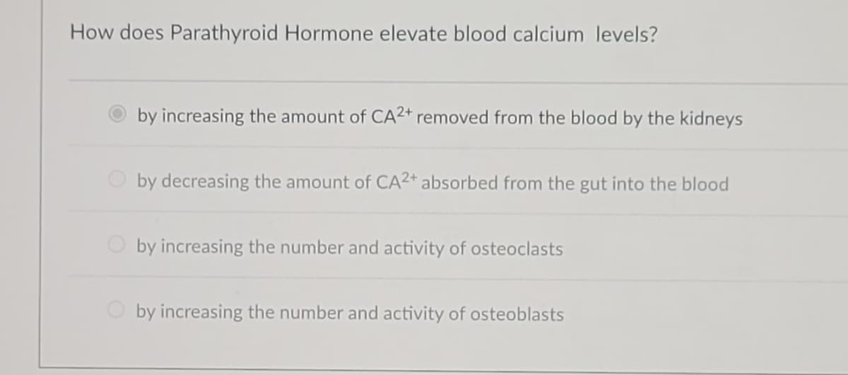 How does Parathyroid Hormone elevate blood calcium levels?
by increasing the amount of CA2+ removed from the blood by the kidneys
by decreasing the amount of CA2+ absorbed from the gut into the blood
by increasing the number and activity of osteoclasts
by increasing the number and activity of osteoblasts