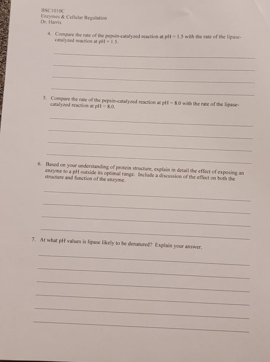 BSC1010C
Enzymes & Cellular Regulation
Dr. Harris
4. Compare the rate of the pepsin-catalyzed reaction at pH = 1.5 with the rate of the lipase-
catalyzed reaction at pH = 1.5.
5. Compare the rate of the pepsin-catalyzed reaction at pH = 8.0 with the rate of the lipase-
catalyzed reaction at pH = 8.0.
6. Based on your understanding of protein structure, explain in detail the effect of exposing an
enzyme to a pH outside its optimal range. Include a discussion of the effect on both the
structure and function of the enzyme.
7. At what pH values is lipase likely to be denatured? Explain your answer.