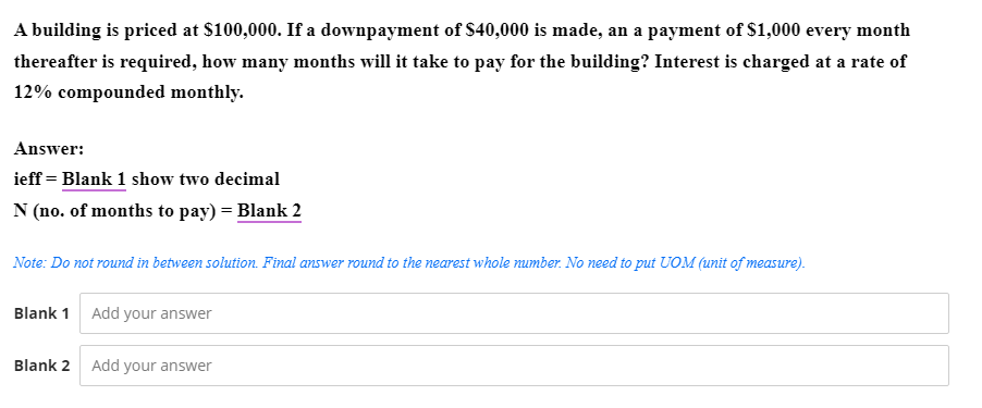 A building is priced at $100,000. If a downpayment of S40,000 is made, an a payment of $1,000 every month
thereafter is required, how many months will it take to pay for the building? Interest is charged at a rate of
12% compounded monthly.
Answer:
ieff = Blank 1 show two decimal
N (no. of months to pay) = Blank 2
Note: Do not round in between solution. Final answer round to the nearest whole number. No need to put UOM (unit of measure).
Blank 1 Add your answer
Blank 2
Add your answer
