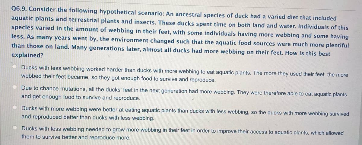 Q6.9. Consider the following hypothetical scenario: An ancestral species of duck had a varied diet that included
aquatic plants and terrestrial plants and insects. These ducks spent time on both land and water. Individuals of this
species varied in the amount of webbing in their feet, with some individuals having more webbing and some having
less. As many years went by, the environment changed such that the aquatic food sources were much more plentiful
than those on land. Many generations later, almost all ducks had more webbing on their feet. How is this best
explained?
Ducks with less webbing worked harder than ducks with more webbing to eat aquatic plants. The more they used their feet, the more
webbed their feet became, so they got enough food to survive and reproduce.
Due to chance mutations, all the ducks' feet in the next generation had more webbing. They were therefore able to eat aquatic plants
and get enough food to survive and reproduce.
Ducks with more webbing were better at eating aquatic plants than ducks with less webbing, so the ducks with more webbing survived
and reproduced better than ducks with less webbing.
Ducks with less webbing needed to grow more webbing in their feet in order to improve their access to aquatic plants, which allowed
them to survive better and reproduce more.
