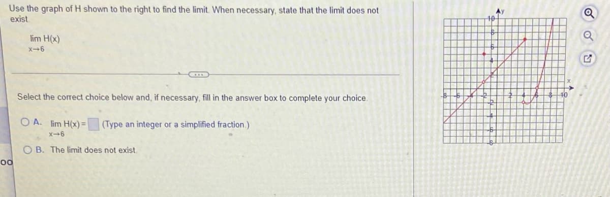 Use the graph of H shown to the right to find the limit. When necessary, state that the limit does not
exist
Ay
40
lim H(x)
X-6
Select the correct choice below and, if necessary, fill in the answer box to complete your choice.
40
O A. lim H(x) =
(Type an integer or a simplified fraction.)
X-6
O B. The limit does not exist.
00
