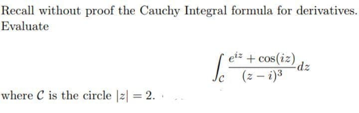 Recall without proof the Cauchy Integral formula for derivatives.
Evaluate
eiz + cos(iz)
(z – i)3
where C is the circle |z| = 2.
