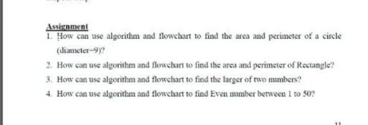 Assignment
1. How can use algorithm and flowchart to find the area and perimeter of a circle
(diameter-9)?
2. How can use algorithm and flowchart to find the area and perimeter of Rectangle?
3. How can use algorithm and flowchart to find the larger of two numbers?
4. How can use algorithm and flowchart to find Even number between I to 50?
