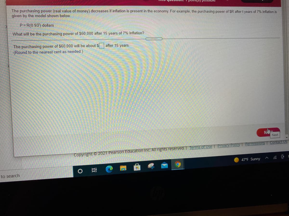 The purchasing power (real value of money) decreases if inflation is present in the economy. For example, the purchasing power of SR after t years of 7% inflation is
given by the model shown below.
P = R(0.93') dollars
What will be the purchasing power of $60,000 after 15 years of 7% inflation?
The purchasing power of $60,000 will be about $
(Round to the nearest cent as needed.)
after 15 years.
Next
Copyright © 2021 Pearson Education Inc. All rights reserved. Terms of Use | Privacy Policy | Permissions Contact Us
47°F. Sunny
to search
